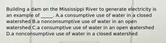 Building a dam on the Mississippi River to generate electricity is an example of _____. A.a consumptive use of water in a closed watershed B.a nonconsumptive use of water in an open watershed C.a consumptive use of water in an open watershed D.a nonconsumptive use of water in a closed watershed