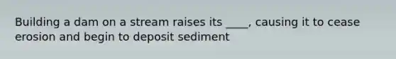 Building a dam on a stream raises its ____, causing it to cease erosion and begin to deposit sediment