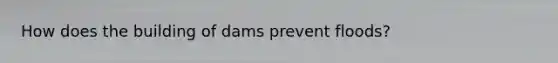 How does the building of dams prevent floods?