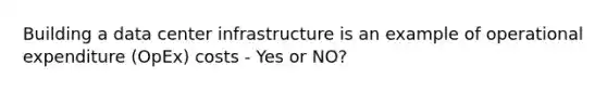 Building a data center infrastructure is an example of operational expenditure (OpEx) costs - Yes or NO?