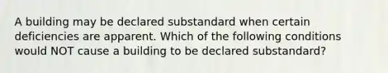 A building may be declared substandard when certain deficiencies are apparent. Which of the following conditions would NOT cause a building to be declared substandard?