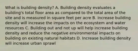 What is building density? A. Building density evaluates a building's total floor area as compared to the total area of the site and is measured in square feet per acre B. Increase building density will increase the impacts on the ecosystem and water resources C. Building out and not up will help increase building density and reduce the negative environmental impacts on building on existing natural habitats D. Increase building density will increase urban sprawl