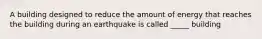 A building designed to reduce the amount of energy that reaches the building during an earthquake is called _____ building