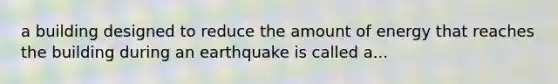 a building designed to reduce the amount of energy that reaches the building during an earthquake is called a...