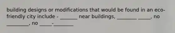 building designs or modifications that would be found in an eco-friendly city include - _______ near buildings, ________ _____, no _________, no _____-________