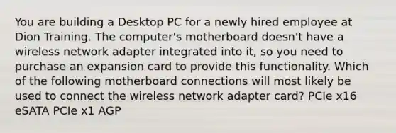 You are building a Desktop PC for a newly hired employee at Dion Training. The computer's motherboard doesn't have a wireless network adapter integrated into it, so you need to purchase an expansion card to provide this functionality. Which of the following motherboard connections will most likely be used to connect the wireless network adapter card? PCIe x16 eSATA PCIe x1 AGP