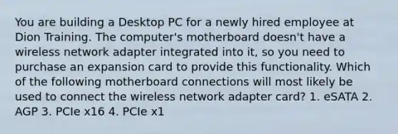 You are building a Desktop PC for a newly hired employee at Dion Training. The computer's motherboard doesn't have a wireless network adapter integrated into it, so you need to purchase an expansion card to provide this functionality. Which of the following motherboard connections will most likely be used to connect the wireless network adapter card? 1. eSATA 2. AGP 3. PCIe x16 4. PCIe x1