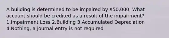 A building is determined to be impaired by 50,000. What account should be credited as a result of the impairment? 1.Impairment Loss 2.Building 3.Accumulated Depreciation 4.Nothing, a journal entry is not required