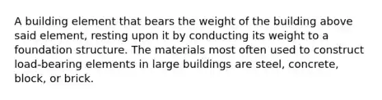 A building element that bears the weight of the building above said element, resting upon it by conducting its weight to a foundation structure. The materials most often used to construct load-bearing elements in large buildings are steel, concrete, block, or brick.