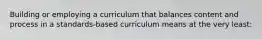 Building or employing a curriculum that balances content and process in a standards-based curriculum means at the very least: