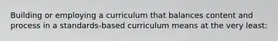 Building or employing a curriculum that balances content and process in a standards-based curriculum means at the very least: