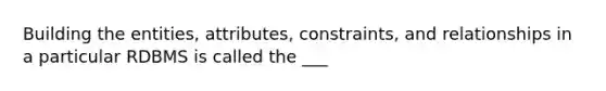 Building the entities, attributes, constraints, and relationships in a particular RDBMS is called the ___