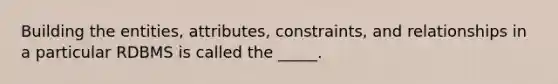 Building the entities, attributes, constraints, and relationships in a particular RDBMS is called the _____.