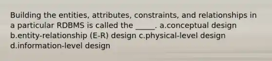 Building the entities, attributes, constraints, and relationships in a particular RDBMS is called the _____. a.conceptual design b.entity-relationship (E-R) design c.physical-level design d.information-level design