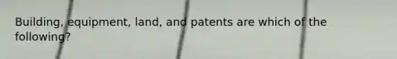 Building, equipment, land, and patents are which of the following?