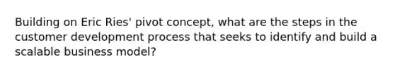 Building on Eric Ries' pivot concept, what are the steps in the customer development process that seeks to identify and build a scalable business model?