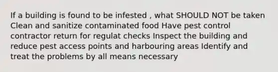 If a building is found to be infested , what SHOULD NOT be taken Clean and sanitize contaminated food Have pest control contractor return for regulat checks Inspect the building and reduce pest access points and harbouring areas Identify and treat the problems by all means necessary