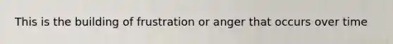 This is the building of frustration or anger that occurs over time