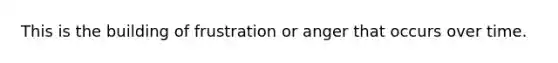 This is the building of frustration or anger that occurs over time.