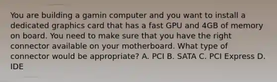 You are building a gamin computer and you want to install a dedicated graphics card that has a fast GPU and 4GB of memory on board. You need to make sure that you have the right connector available on your motherboard. What type of connector would be appropriate? A. PCI B. SATA C. PCI Express D. IDE