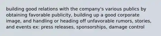 building good relations with the company's various publics by obtaining favorable publicity, building up a good corporate image, and handling or heading off unfavorable rumors, stories, and events ex: press releases, sponsorships, damage control