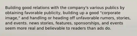 Building good relations with the company's various publics by obtaining favorable publicity, building up a good "corporate image," and handling or heading off unfavorable rumors, stories, and events. news stories, features, sponsorships, and events seem more real and believable to readers than ads do.