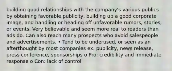 building good relationships with the company's various publics by obtaining favorable publicity, building up a good corporate image, and handling or heading off unfavorable rumors, stories, or events. Very believable and seem more real to readers than ads do. Can also reach many prospects who avoid salespeople and advertisements. • Tend to be underused, or seen as an afterthought by most companies ex. publicity, news release, press conference, sponsorships o Pro: credibility and immediate response o Con: lack of control