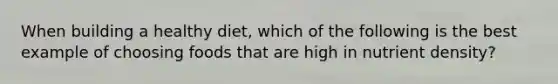 When building a healthy diet, which of the following is the best example of choosing foods that are high in nutrient density?