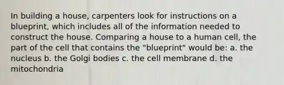 In building a house, carpenters look for instructions on a blueprint, which includes all of the information needed to construct the house. Comparing a house to a human cell, the part of the cell that contains the "blueprint" would be: a. the nucleus b. the Golgi bodies c. the cell membrane d. the mitochondria