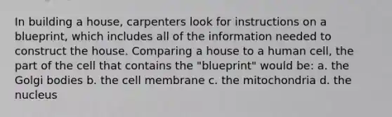 In building a house, carpenters look for instructions on a blueprint, which includes all of the information needed to construct the house. Comparing a house to a human cell, the part of the cell that contains the "blueprint" would be: a. the Golgi bodies b. the cell membrane c. the mitochondria d. the nucleus