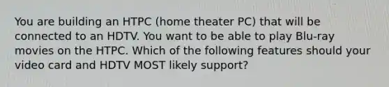 You are building an HTPC (home theater PC) that will be connected to an HDTV. You want to be able to play Blu-ray movies on the HTPC. Which of the following features should your video card and HDTV MOST likely support?