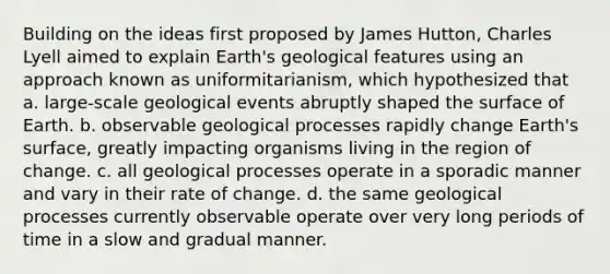 Building on the ideas first proposed by James Hutton, Charles Lyell aimed to explain Earth's geological features using an approach known as uniformitarianism, which hypothesized that a. large-scale geological events abruptly shaped the surface of Earth. b. observable geological processes rapidly change Earth's surface, greatly impacting organisms living in the region of change. c. all geological processes operate in a sporadic manner and vary in their rate of change. d. the same geological processes currently observable operate over very long periods of time in a slow and gradual manner.