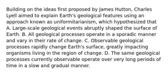 Building on the ideas first proposed by James Hutton, Charles Lyell aimed to explain Earth's geological features using an approach known as uniformitarianism, which hypothesized that A. Large-scale geological events abruptly shaped the surface of Earth. B. All geological processes operate in a sporadic manner and vary in their rate of change. C. Observable geological processes rapidly change Earth's surface, greatly impacting organisms living in the region of change. D. The same geological processes currently observable operate over very long periods of time in a slow and gradual manner.