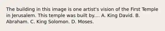 The building in this image is one artist's vision of the First Temple in Jerusalem. This temple was built by.... A. King David. B. Abraham. C. King Solomon. D. Moses.