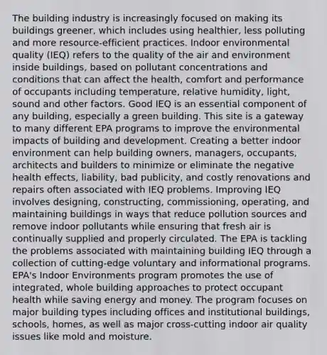 The building industry is increasingly focused on making its buildings greener, which includes using healthier, less polluting and more resource-efficient practices. Indoor environmental quality (IEQ) refers to the quality of the air and environment inside buildings, based on pollutant concentrations and conditions that can affect the health, comfort and performance of occupants including temperature, relative humidity, light, sound and other factors. Good IEQ is an essential component of any building, especially a green building. This site is a gateway to many different EPA programs to improve the environmental impacts of building and development. Creating a better indoor environment can help building owners, managers, occupants, architects and builders to minimize or eliminate the negative health effects, liability, bad publicity, and costly renovations and repairs often associated with IEQ problems. Improving IEQ involves designing, constructing, commissioning, operating, and maintaining buildings in ways that reduce pollution sources and remove indoor pollutants while ensuring that fresh air is continually supplied and properly circulated. The EPA is tackling the problems associated with maintaining building IEQ through a collection of cutting-edge voluntary and informational programs. EPA's Indoor Environments program promotes the use of integrated, whole building approaches to protect occupant health while saving energy and money. The program focuses on major building types including offices and institutional buildings, schools, homes, as well as major cross-cutting indoor air quality issues like mold and moisture.