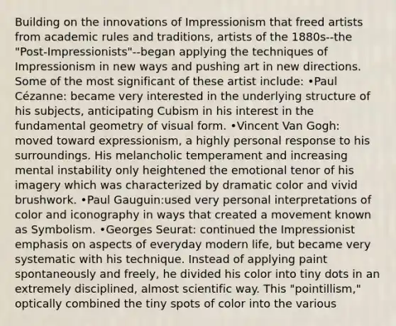 Building on the innovations of Impressionism that freed artists from academic rules and traditions, artists of the 1880s--the "Post-Impressionists"--began applying the techniques of Impressionism in new ways and pushing art in new directions. Some of the most significant of these artist include: •Paul Cézanne: became very interested in the underlying structure of his subjects, anticipating Cubism in his interest in the fundamental geometry of visual form. •Vincent Van Gogh: moved toward expressionism, a highly personal response to his surroundings. His melancholic temperament and increasing mental instability only heightened the emotional tenor of his imagery which was characterized by dramatic color and vivid brushwork. •Paul Gauguin:used very personal interpretations of color and iconography in ways that created a movement known as Symbolism. •Georges Seurat: continued the Impressionist emphasis on aspects of everyday modern life, but became very systematic with his technique. Instead of applying paint spontaneously and freely, he divided his color into tiny dots in an extremely disciplined, almost scientific way. This "pointillism," optically combined the tiny spots of color into the various