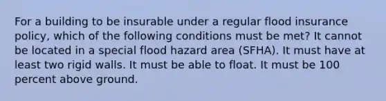 For a building to be insurable under a regular flood insurance policy, which of the following conditions must be met? It cannot be located in a special flood hazard area (SFHA). It must have at least two rigid walls. It must be able to float. It must be 100 percent above ground.