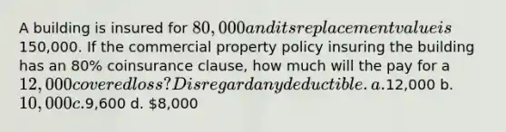 A building is insured for 80,000 and its replacement value is150,000. If the commercial property policy insuring the building has an 80% coinsurance clause, how much will the pay for a 12,000 covered loss? Disregard any deductible. a.12,000 b. 10,000 c.9,600 d. 8,000