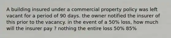 A building insured under a commercial property policy was left vacant for a period of 90 days. the owner notified the insurer of this prior to the vacancy. in the event of a 50% loss, how much will the insurer pay ? nothing the entire loss 50% 85%