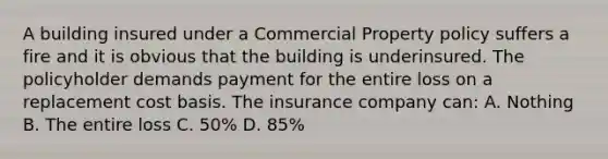 A building insured under a Commercial Property policy suffers a fire and it is obvious that the building is underinsured. The policyholder demands payment for the entire loss on a replacement cost basis. The insurance company can: A. Nothing B. The entire loss C. 50% D. 85%