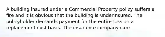 A building insured under a Commercial Property policy suffers a fire and it is obvious that the building is underinsured. The policyholder demands payment for the entire loss on a replacement cost basis. The insurance company can: