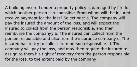 A building insured under a property policy is damaged by fire for which another person is responsible. From whom will the insured receive payment for the loss? Select one: a. The company will pay the insured the amount of the loss, and will expect the insured to collect from the person responsible, and then reimburse the companyy b. The insured can collect from the person responsible and also from the insurance company c. The insured has to try to collect from person responsible. d. The company will pay the loss, and may then require the insured to assign to them his right of recovery from the person responsible for the loss, to the extent paid by the company