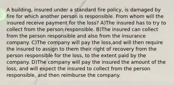 A building, insured under a standard fire policy, is damaged by fire for which another person is responsible. From whom will the insured receive payment for the loss? A)The insured has to try to collect from the person responsible. B)The insured can collect from the person responsible and also from the insurance company. C)The company will pay the loss,and will then require the insured to assign to them their right of recovery from the person responsible for the loss, to the extent paid by the company. D)The company will pay the insured the amount of the loss, and will expect the insured to collect from the person responsible, and then reimburse the company.