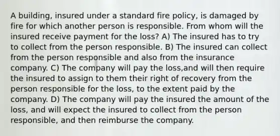 A building, insured under a standard fire policy, is damaged by fire for which another person is responsible. From whom will the insured receive payment for the loss? A) The insured has to try to collect from the person responsible. B) The insured can collect from the person responsible and also from the insurance company. C) The company will pay the loss,and will then require the insured to assign to them their right of recovery from the person responsible for the loss, to the extent paid by the company. D) The company will pay the insured the amount of the loss, and will expect the insured to collect from the person responsible, and then reimburse the company.