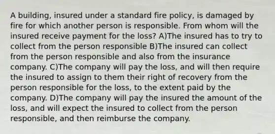 A building, insured under a standard fire policy, is damaged by fire for which another person is responsible. From whom will the insured receive payment for the loss? A)The insured has to try to collect from the person responsible B)The insured can collect from the person responsible and also from the insurance company. C)The company will pay the loss, and will then require the insured to assign to them their right of recovery from the person responsible for the loss, to the extent paid by the company. D)The company will pay the insured the amount of the loss, and will expect the insured to collect from the person responsible, and then reimburse the company.