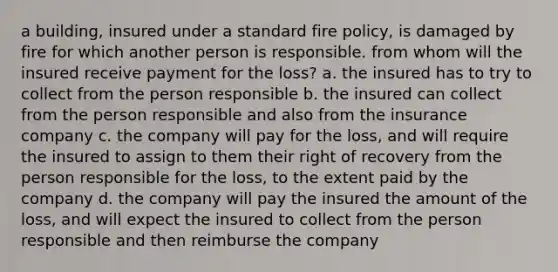 a building, insured under a standard fire policy, is damaged by fire for which another person is responsible. from whom will the insured receive payment for the loss? a. the insured has to try to collect from the person responsible b. the insured can collect from the person responsible and also from the insurance company c. the company will pay for the loss, and will require the insured to assign to them their right of recovery from the person responsible for the loss, to the extent paid by the company d. the company will pay the insured the amount of the loss, and will expect the insured to collect from the person responsible and then reimburse the company