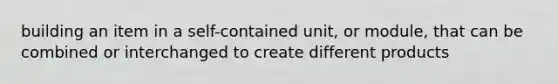 building an item in a self-contained unit, or module, that can be combined or interchanged to create different products