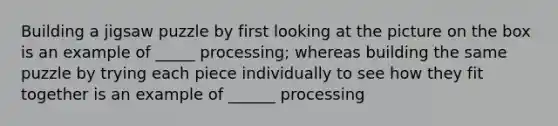 Building a jigsaw puzzle by first looking at the picture on the box is an example of _____ processing; whereas building the same puzzle by trying each piece individually to see how they fit together is an example of ______ processing