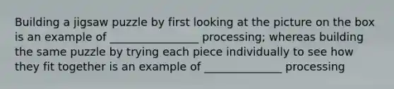 Building a jigsaw puzzle by first looking at the picture on the box is an example of ________________ processing; whereas building the same puzzle by trying each piece individually to see how they fit together is an example of ______________ processing