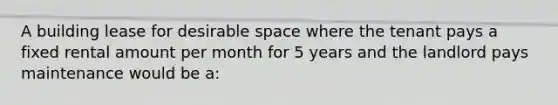 A building lease for desirable space where the tenant pays a fixed rental amount per month for 5 years and the landlord pays maintenance would be a: